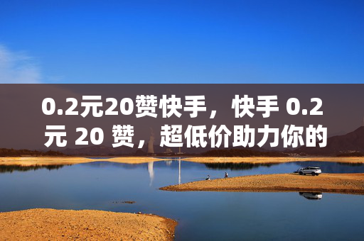 0.2元20赞快手，快手 0.2 元 20 赞，超低价助力你的快手之旅！