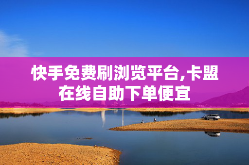 快手免费刷浏览平台,卡盟在线自助下单便宜