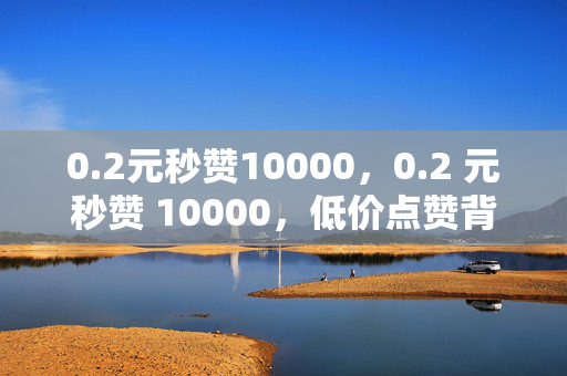 0.2元秒赞10000，0.2 元秒赞 10000，低价点赞背后的秘密