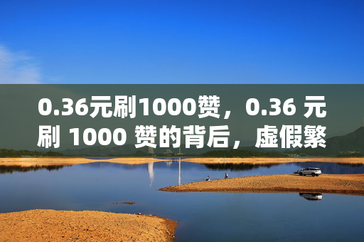 0.36元刷1000赞，0.36 元刷 1000 赞的背后，虚假繁荣还是真实价值？