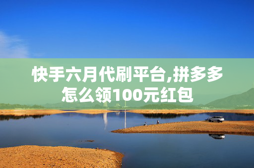 快手六月代刷平台,拼多多怎么领100元红包