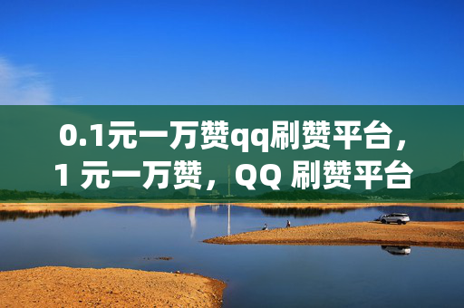 0.1元一万赞qq刷赞平台，1 元一万赞，QQ 刷赞平台来袭！