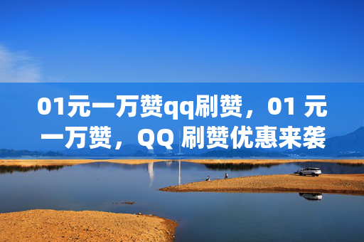 01元一万赞qq刷赞，01 元一万赞，QQ 刷赞优惠来袭！