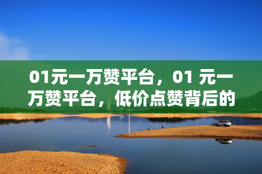 01元一万赞平台，01 元一万赞平台，低价点赞背后的真相