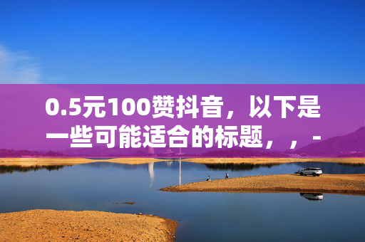 0.5元100赞抖音，以下是一些可能适合的标题，，- 0.5 元轻松收获 100 赞，抖音人气飙升秘诀！