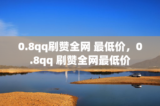 0.8qq刷赞全网 最低价，0.8qq 刷赞全网最低价