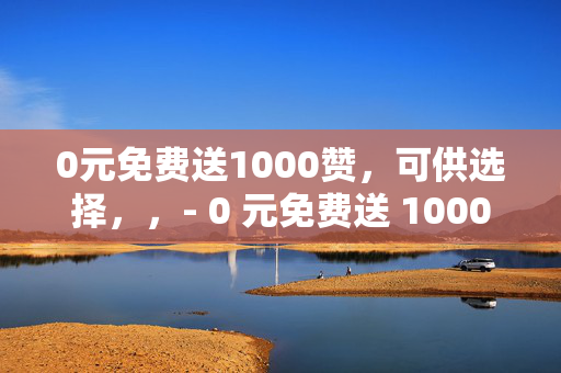 0元免费送1000赞，可供选择，，- 0 元免费送 1000 赞，快来领取！