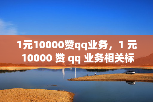 1元10000赞qq业务，1 元 10000 赞 qq 业务相关标题，低价 QQ 业务点赞优惠来袭