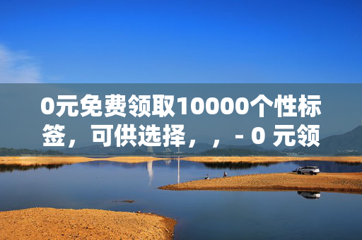 0元免费领取10000个性标签，可供选择，，- 0 元领 10000 个性标签，免费大放送！