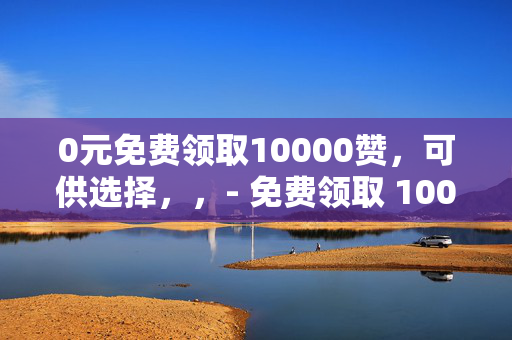 0元免费领取10000赞，可供选择，，- 免费领取 10000 赞，0 元轻松实现