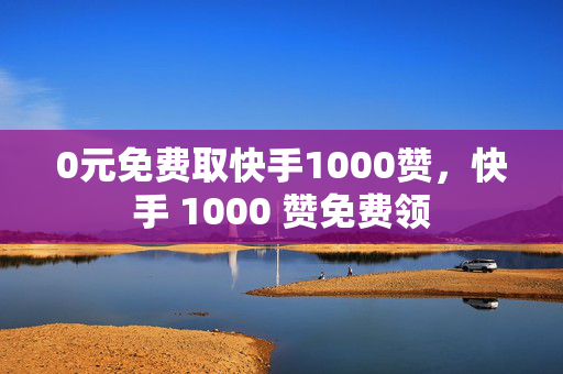 0元免费取快手1000赞，快手 1000 赞免费领