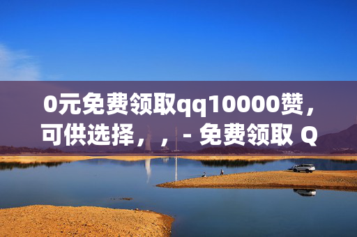 0元免费领取qq10000赞，可供选择，，- 免费领取 QQ10000 赞，0 元畅享！