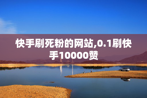 快手刷死粉的网站,0.1刷快手10000赞