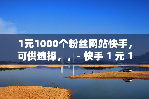 1元1000个粉丝网站快手，可供选择，，- 快手 1 元 1000 粉丝网站揭秘