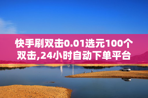 快手刷双击0.01选元100个双击,24小时自动下单平台业务