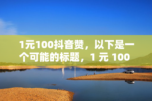 1元100抖音赞，以下是一个可能的标题，1 元 100 抖音赞，超值点赞优惠来袭！