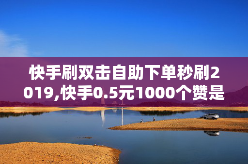 快手刷双击自助下单秒刷2019,快手0.5元1000个赞是真的