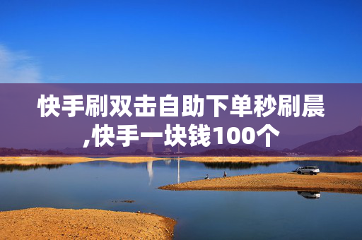 快手刷双击自助下单秒刷晨,快手一块钱100个