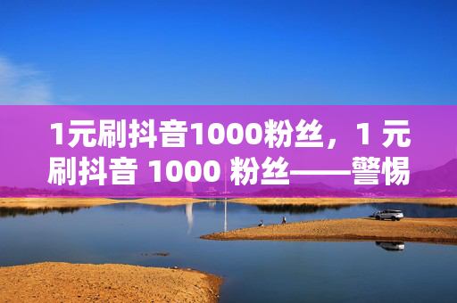 1元刷抖音1000粉丝，1 元刷抖音 1000 粉丝——警惕刷粉陷阱，维护平台健康生态