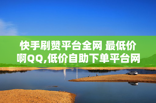 快手刷赞平台全网 最低价啊QQ,低价自助下单平台网站