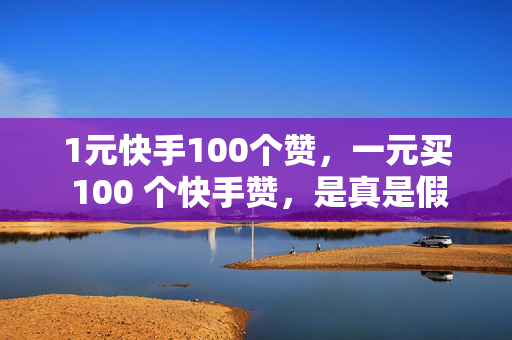 1元快手100个赞，一元买 100 个快手赞，是真是假？