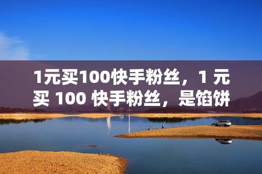 1元买100快手粉丝，1 元买 100 快手粉丝，是馅饼还是陷阱？