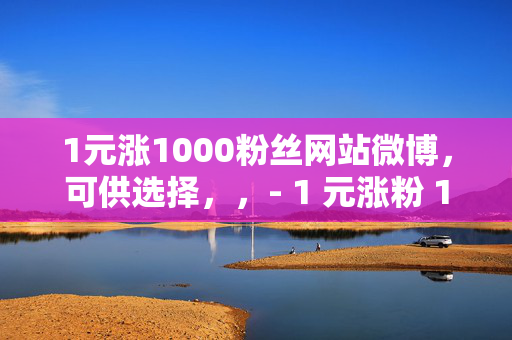 1元涨1000粉丝网站微博，可供选择，，- 1 元涨粉 1000，微博粉丝速增秘籍