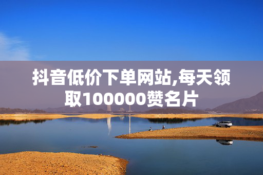 抖音低价下单网站,每天领取100000赞名片