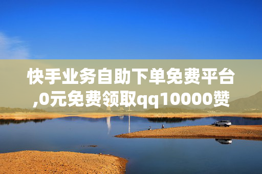 快手业务自助下单免费平台,0元免费领取qq10000赞网站