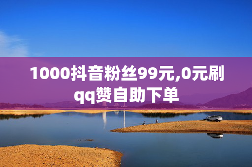 1000抖音粉丝99元,0元刷qq赞自助下单