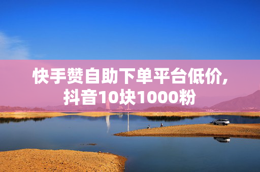 快手赞自助下单平台低价,抖音10块1000粉