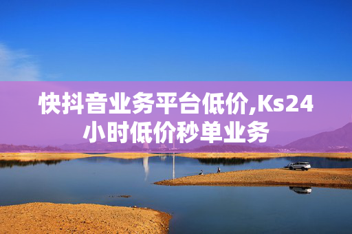 快抖音业务平台低价,Ks24小时低价秒单业务