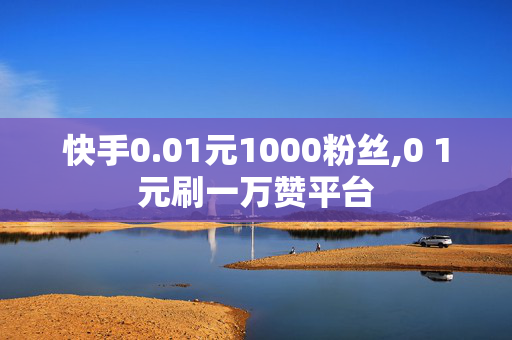 快手0.01元1000粉丝,0 1元刷一万赞平台