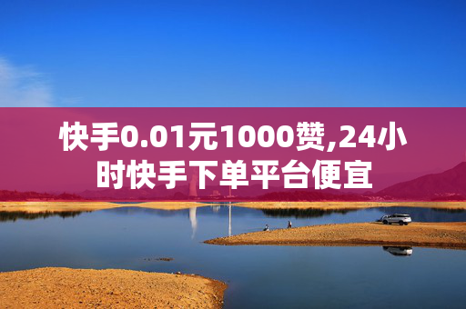 快手0.01元1000赞,24小时快手下单平台便宜