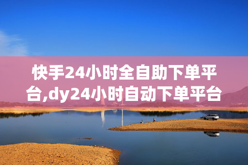 快手24小时全自助下单平台,dy24小时自动下单平台