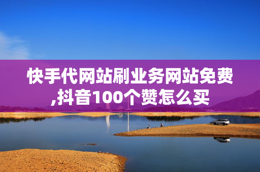 快手代网站刷业务网站免费,抖音100个赞怎么买