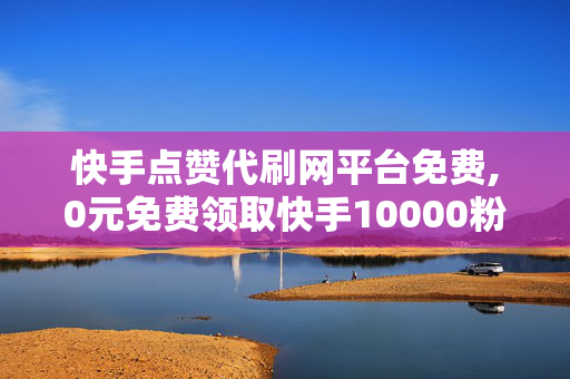 快手点赞代刷网平台免费,0元免费领取快手10000粉丝