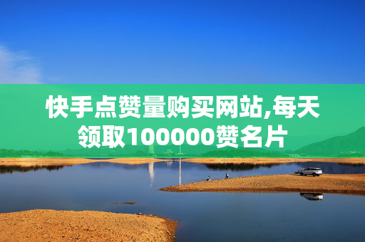 快手点赞量购买网站,每天领取100000赞名片