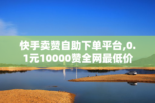 快手卖赞自助下单平台,0.1元10000赞全网最低价