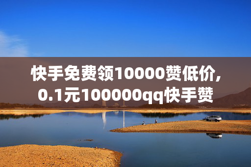 快手免费领10000赞低价,0.1元100000qq快手赞