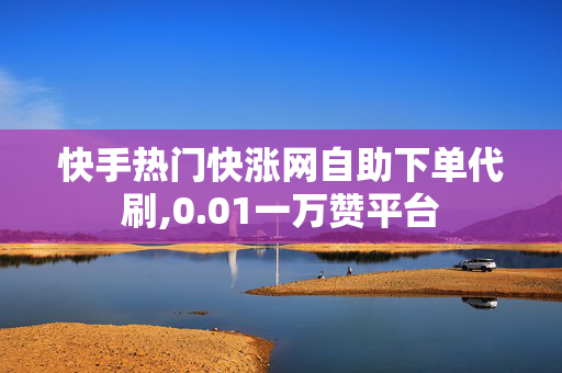 快手热门快涨网自助下单代刷,0.01一万赞平台