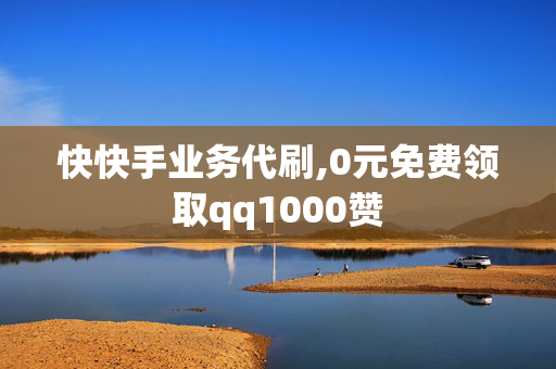 快快手业务代刷,0元免费领取qq1000赞