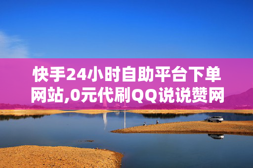 快手24小时自助平台下单网站,0元代刷QQ说说赞网站