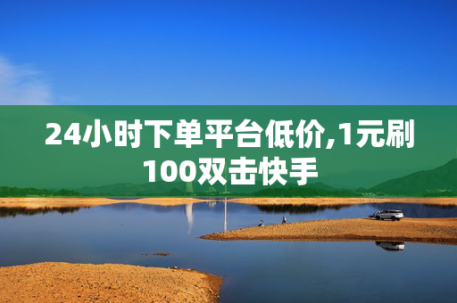 24小时下单平台低价,1元刷100双击快手