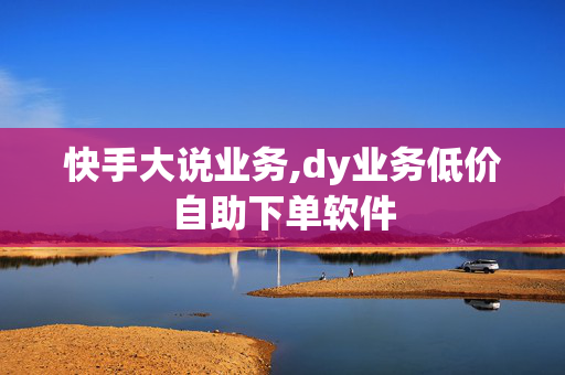 快手大说业务,dy业务低价自助下单软件