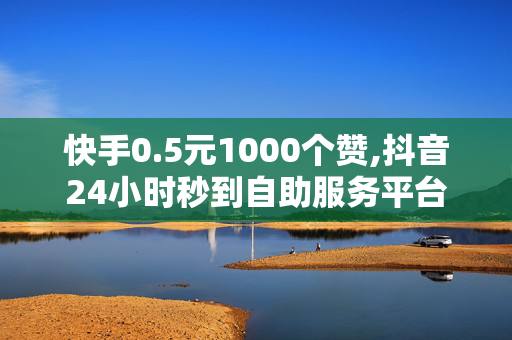 快手0.5元1000个赞,抖音24小时秒到自助服务平台