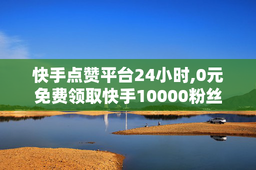 快手点赞平台24小时,0元免费领取快手10000粉丝