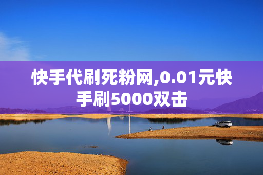 快手代刷死粉网,0.01元快手刷5000双击