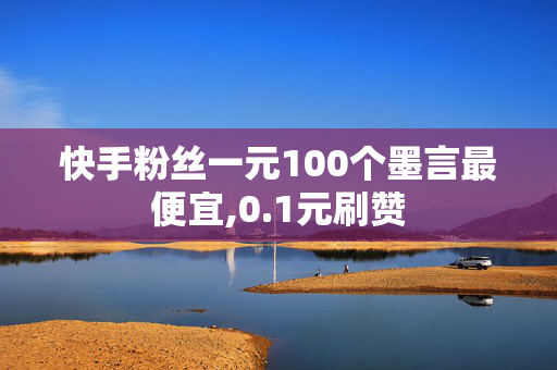 快手粉丝一元100个墨言最便宜,0.1元刷赞