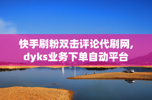 快手刷粉双击评论代刷网,dyks业务下单自动平台